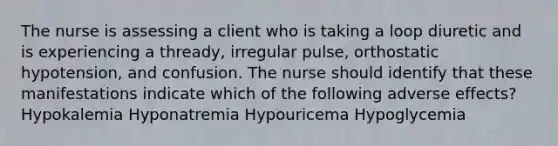 The nurse is assessing a client who is taking a loop diuretic and is experiencing a thready, irregular pulse, orthostatic hypotension, and confusion. The nurse should identify that these manifestations indicate which of the following adverse effects? Hypokalemia Hyponatremia Hypouricema Hypoglycemia