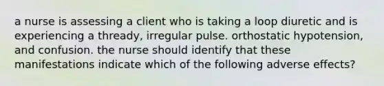 a nurse is assessing a client who is taking a loop diuretic and is experiencing a thready, irregular pulse. orthostatic hypotension, and confusion. the nurse should identify that these manifestations indicate which of the following adverse effects?