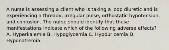 A nurse is assessing a client who is taking a loop diuretic and is experiencing a thready, irregular pulse, orthostatic hypotension, and confusion. The nurse should identify that these manifestations indicate which of the following adverse effects? A. Hyperkalemia B. Hypoglycemia C. Hypouricemia D. Hyponatremia