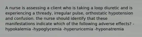 A nurse is assessing a client who is taking a loop diuretic and is experiencing a thready, irregular pulse, orthostatic hypotension and confusion. the nurse should identify that these manifestations indicate which of the following adverse effects? -hypokalemia -hypoglycemia -hyperuricemia -hyponatremia