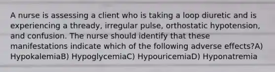 A nurse is assessing a client who is taking a loop diuretic and is experiencing a thready, irregular pulse, orthostatic hypotension, and confusion. The nurse should identify that these manifestations indicate which of the following adverse effects?A) HypokalemiaB) HypoglycemiaC) HypouricemiaD) Hyponatremia