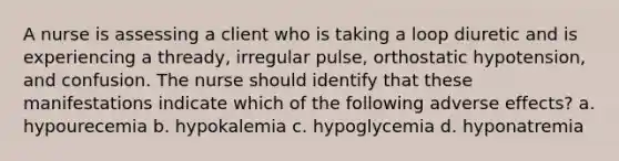 A nurse is assessing a client who is taking a loop diuretic and is experiencing a thready, irregular pulse, orthostatic hypotension, and confusion. The nurse should identify that these manifestations indicate which of the following adverse effects? a. hypourecemia b. hypokalemia c. hypoglycemia d. hyponatremia