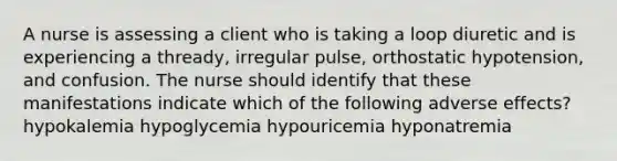 A nurse is assessing a client who is taking a loop diuretic and is experiencing a thready, irregular pulse, orthostatic hypotension, and confusion. The nurse should identify that these manifestations indicate which of the following adverse effects? hypokalemia hypoglycemia hypouricemia hyponatremia