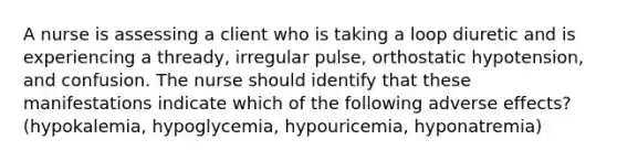 A nurse is assessing a client who is taking a loop diuretic and is experiencing a thready, irregular pulse, orthostatic hypotension, and confusion. The nurse should identify that these manifestations indicate which of the following adverse effects? (hypokalemia, hypoglycemia, hypouricemia, hyponatremia)