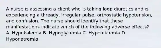 A nurse is assessing a client who is taking loop diuretics and is experiencing a thready, irregular pulse, orthostatic hypotension, and confusion. The nurse should identify that these manifestations indicate which of the following adverse effects? A. Hypokalemia B. Hypoglycemia C. Hypouricemia D. Hyponatremia