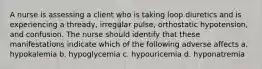 A nurse is assessing a client who is taking loop diuretics and is experiencing a thready, irregular pulse, orthostatic hypotension, and confusion. The nurse should identify that these manifestations indicate which of the following adverse affects a. hypokalemia b. hypoglycemia c. hypouricemia d. hyponatremia