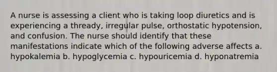 A nurse is assessing a client who is taking loop diuretics and is experiencing a thready, irregular pulse, orthostatic hypotension, and confusion. The nurse should identify that these manifestations indicate which of the following adverse affects a. hypokalemia b. hypoglycemia c. hypouricemia d. hyponatremia