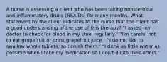 A nurse is assessing a client who has been taking nonsteroidal anti-inflammatory drugs (NSAIDs) for many months. What statement by the client indicates to the nurse that the client has a good understanding of the use of this therapy? "I asked my doctor to check for blood in my stool regularly." "I'm careful not to eat grapefruit or drink grapefruit juice." "I do not like to swallow whole tablets, so I crush them." "I drink as little water as possible when I take my medication so I don't dilute their effect."