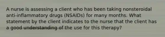 A nurse is assessing a client who has been taking nonsteroidal anti-inflammatory drugs (NSAIDs) for many months. What statement by the client indicates to the nurse that the client has a good understanding of the use for this therapy?