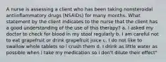 A nurse is assessing a client who has been taking nonsteroidal antiinflammatory drugs (NSAIDs) for many months. What statement by the client indicates to the nurse that the client has a good understanding of the use of this therapy? a. I asked my doctor to check for blood in my stool regularly b. I am careful not to eat grapefruit or drink grapefruit juice c. I do not like to swallow whole tablets so i crush them d. I drink as little water as possible when i take my medication so I don't dilute their effect"