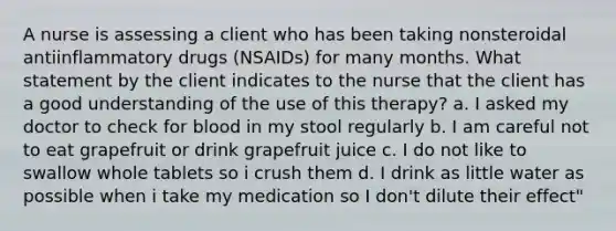 A nurse is assessing a client who has been taking nonsteroidal antiinflammatory drugs (NSAIDs) for many months. What statement by the client indicates to the nurse that the client has a good understanding of the use of this therapy? a. I asked my doctor to check for blood in my stool regularly b. I am careful not to eat grapefruit or drink grapefruit juice c. I do not like to swallow whole tablets so i crush them d. I drink as little water as possible when i take my medication so I don't dilute their effect"