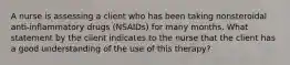 A nurse is assessing a client who has been taking nonsteroidal anti-inflammatory drugs (NSAIDs) for many months. What statement by the client indicates to the nurse that the client has a good understanding of the use of this therapy?