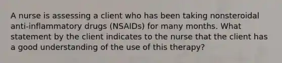 A nurse is assessing a client who has been taking nonsteroidal anti-inflammatory drugs (NSAIDs) for many months. What statement by the client indicates to the nurse that the client has a good understanding of the use of this therapy?