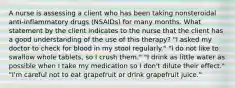 A nurse is assessing a client who has been taking nonsteroidal anti-inflammatory drugs (NSAIDs) for many months. What statement by the client indicates to the nurse that the client has a good understanding of the use of this therapy? "I asked my doctor to check for blood in my stool regularly." "I do not like to swallow whole tablets, so I crush them." "I drink as little water as possible when I take my medication so I don't dilute their effect." "I'm careful not to eat grapefruit or drink grapefruit juice."