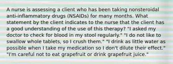 A nurse is assessing a client who has been taking nonsteroidal anti-inflammatory drugs (NSAIDs) for many months. What statement by the client indicates to the nurse that the client has a good understanding of the use of this therapy? "I asked my doctor to check for blood in my stool regularly." "I do not like to swallow whole tablets, so I crush them." "I drink as little water as possible when I take my medication so I don't dilute their effect." "I'm careful not to eat grapefruit or drink grapefruit juice."