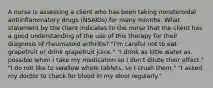 A nurse is assessing a client who has been taking nonsteroidal antiinflammatory drugs (NSAIDs) for many months. What statement by the client indicates to the nurse that the client has a good understanding of the use of this therapy for their diagnosis of rheumatoid arthritis? "I'm careful not to eat grapefruit or drink grapefruit juice." "I drink as little water as possible when I take my medication so I don't dilute their effect." "I do not like to swallow whole tablets, so I crush them." "I asked my doctor to check for blood in my stool regularly."