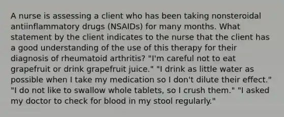 A nurse is assessing a client who has been taking nonsteroidal antiinflammatory drugs (NSAIDs) for many months. What statement by the client indicates to the nurse that the client has a good understanding of the use of this therapy for their diagnosis of rheumatoid arthritis? "I'm careful not to eat grapefruit or drink grapefruit juice." "I drink as little water as possible when I take my medication so I don't dilute their effect." "I do not like to swallow whole tablets, so I crush them." "I asked my doctor to check for blood in my stool regularly."