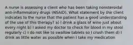 A nurse is assessing a client who has been taking nonsteroidal anti-inflammatory drugs (NSAID). What statement by the client indicates to the nurse that the patient has a good understanding of the use of this therapy? a) I drink a glass of wine just about every night b) I asked my doctor to check for blood in my stool regularly c) I do not like to swallow tablets so I crush them d) I drink as little water as possible when I take my medication