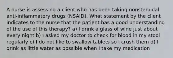 A nurse is assessing a client who has been taking nonsteroidal anti-inflammatory drugs (NSAID). What statement by the client indicates to the nurse that the patient has a good understanding of the use of this therapy? a) I drink a glass of wine just about every night b) I asked my doctor to check for blood in my stool regularly c) I do not like to swallow tablets so I crush them d) I drink as little water as possible when I take my medication