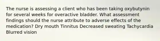 The nurse is assessing a client who has been taking oxybutynin for several weeks for overactive bladder. What assessment findings should the nurse attribute to adverse effects of the medication? Dry mouth Tinnitus Decreased sweating Tachycardia Blurred vision