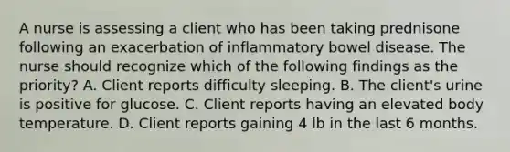 A nurse is assessing a client who has been taking prednisone following an exacerbation of inflammatory bowel disease. The nurse should recognize which of the following findings as the priority? A. Client reports difficulty sleeping. B. The client's urine is positive for glucose. C. Client reports having an elevated body temperature. D. Client reports gaining 4 lb in the last 6 months.