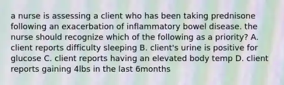 a nurse is assessing a client who has been taking prednisone following an exacerbation of inflammatory bowel disease. the nurse should recognize which of the following as a priority? A. client reports difficulty sleeping B. client's urine is positive for glucose C. client reports having an elevated body temp D. client reports gaining 4lbs in the last 6months