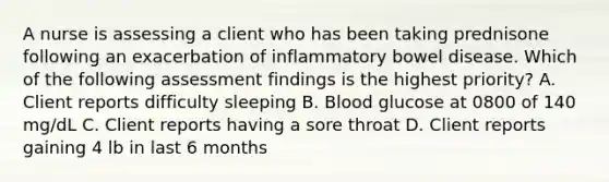 A nurse is assessing a client who has been taking prednisone following an exacerbation of inflammatory bowel disease. Which of the following assessment findings is the highest priority? A. Client reports difficulty sleeping B. Blood glucose at 0800 of 140 mg/dL C. Client reports having a sore throat D. Client reports gaining 4 lb in last 6 months