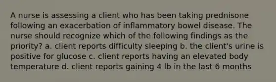 A nurse is assessing a client who has been taking prednisone following an exacerbation of inflammatory bowel disease. The nurse should recognize which of the following findings as the priority? a. client reports difficulty sleeping b. the client's urine is positive for glucose c. client reports having an elevated body temperature d. client reports gaining 4 lb in the last 6 months