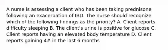 A nurse is assessing a client who has been taking prednisone following an exacerbation of IBD. The nurse should recognize which of the following findings as the priority? A. Client reports difficulty sleeping B. The client's urine is positive for glucose C. Client reports having an elevated body temperature D. Client reports gaining 4# in the last 6 months