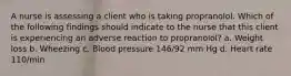 A nurse is assessing a client who is taking propranolol. Which of the following findings should indicate to the nurse that this client is experiencing an adverse reaction to propranolol? a. Weight loss b. Wheezing c. Blood pressure 146/92 mm Hg d. Heart rate 110/min