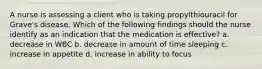 A nurse is assessing a client who is taking propylthiouracil for Grave's disease. Which of the following findings should the nurse identify as an indication that the medication is effective? a. decrease in WBC b. decrease in amount of time sleeping c. increase in appetite d. increase in ability to focus