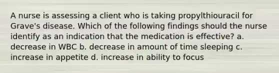 A nurse is assessing a client who is taking propylthiouracil for Grave's disease. Which of the following findings should the nurse identify as an indication that the medication is effective? a. decrease in WBC b. decrease in amount of time sleeping c. increase in appetite d. increase in ability to focus