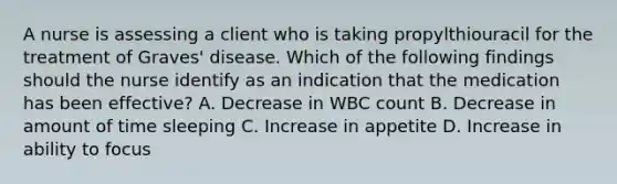 A nurse is assessing a client who is taking propylthiouracil for the treatment of Graves' disease. Which of the following findings should the nurse identify as an indication that the medication has been effective? A. Decrease in WBC count B. Decrease in amount of time sleeping C. Increase in appetite D. Increase in ability to focus