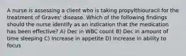 A nurse is assessing a client who is taking propylthiouracil for the treatment of Graves' disease. Which of the following findings should the nurse identify as an indication that the medication has been effective? A) Dec in WBC count B) Dec in amount of time sleeping C) Increase in appetite D) Increase in ability to focus