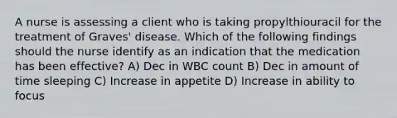 A nurse is assessing a client who is taking propylthiouracil for the treatment of Graves' disease. Which of the following findings should the nurse identify as an indication that the medication has been effective? A) Dec in WBC count B) Dec in amount of time sleeping C) Increase in appetite D) Increase in ability to focus