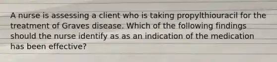 A nurse is assessing a client who is taking propylthiouracil for the treatment of Graves disease. Which of the following findings should the nurse identify as as an indication of the medication has been effective?