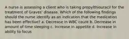 A nurse is assessing a client who is taking propylthiouracil for the treatment of Graves' disease. Which of the following findings should the nurse identify as an indication that the medication has been effective? a. Decrease in WBC count b. Decrease in amount of time sleeping c. Increase in appetite d. Increase in ability to focus