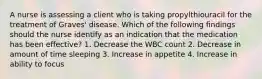 A nurse is assessing a client who is taking propylthiouracil for the treatment of Graves' disease. Which of the following findings should the nurse identify as an indication that the medication has been effective? 1. Decrease the WBC count 2. Decrease in amount of time sleeping 3. Increase in appetite 4. Increase in ability to focus