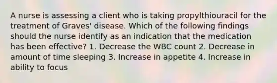 A nurse is assessing a client who is taking propylthiouracil for the treatment of Graves' disease. Which of the following findings should the nurse identify as an indication that the medication has been effective? 1. Decrease the WBC count 2. Decrease in amount of time sleeping 3. Increase in appetite 4. Increase in ability to focus