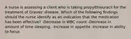 A nurse is assessing a client who is taking propylthiouracil for the treatment of Graves' disease. Which of the following findings should the nurse identify as an indication that the medication has been effective? -Decrease in WBC count -Decrease in amount of time sleeping. -Increase in appetite -Increase in ability to focus