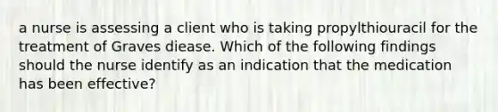 a nurse is assessing a client who is taking propylthiouracil for the treatment of Graves diease. Which of the following findings should the nurse identify as an indication that the medication has been effective?