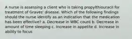 A nurse is assessing a client who is taking propylthiouracil for treatment of Graves' disease. Which of the following findings should the nurse identify as an indication that the medication has been effective? a. Decrease in WBC count b. Decrease in amount of time sleeping c. Increase in appetite d. Increase in ability to focus