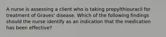 A nurse is assessing a client who is taking propylthiouracil for treatment of Graves' disease. Which of the following findings should the nurse identify as an indication that the medication has been effective?