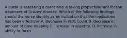 A nurse is assessing a client who is taking propylthiouracil for the treatment of Graves' disease. Which of the following findings should the nurse identify as an indication that the medication has been effective? A. Decrease in WBC count B. Decrease in amount of time sleeping C. Increase in appetite. D. Increase in ability to focus