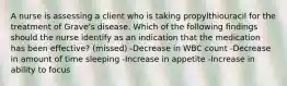 A nurse is assessing a client who is taking propylthiouracil for the treatment of Grave's disease. Which of the following findings should the nurse identify as an indication that the medication has been effective? (missed) -Decrease in WBC count -Decrease in amount of time sleeping -Increase in appetite -Increase in ability to focus