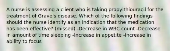 A nurse is assessing a client who is taking propylthiouracil for the treatment of Grave's disease. Which of the following findings should the nurse identify as an indication that the medication has been effective? (missed) -Decrease in WBC count -Decrease in amount of time sleeping -Increase in appetite -Increase in ability to focus