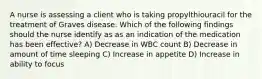 A nurse is assessing a client who is taking propylthiouracil for the treatment of Graves disease. Which of the following findings should the nurse identify as as an indication of the medication has been effective? A) Decrease in WBC count B) Decrease in amount of time sleeping C) Increase in appetite D) Increase in ability to focus