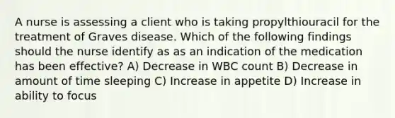 A nurse is assessing a client who is taking propylthiouracil for the treatment of Graves disease. Which of the following findings should the nurse identify as as an indication of the medication has been effective? A) Decrease in WBC count B) Decrease in amount of time sleeping C) Increase in appetite D) Increase in ability to focus