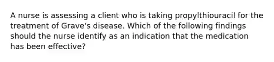 A nurse is assessing a client who is taking propylthiouracil for the treatment of Grave's disease. Which of the following findings should the nurse identify as an indication that the medication has been effective?