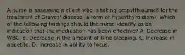 A nurse is assessing a client who is taking propylthiouracil for the treatment of Graves' disease (a form of hyperthyroidism). Which of the following findings should the nurse identify as an indication that the medication has been effective? A. Decrease in WBC. B. Decrease in the amount of time sleeping. C. Increase in appetite. D. Increase in ability to focus.